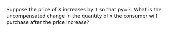 Suppose the price of X increases by 1 so that py=3. What is the uncompensated change in the quantity of x the consumer will purchase after the price increase?