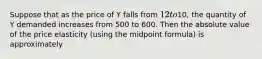 Suppose that as the price of Y falls from 12 to10, the quantity of Y demanded increases from 500 to 600. Then the absolute value of the price elasticity (using the midpoint formula) is approximately