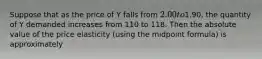 Suppose that as the price of Y falls from 2.00 to1.90, the quantity of Y demanded increases from 110 to 118. Then the absolute value of the price elasticity (using the midpoint formula) is approximately