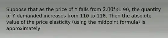 Suppose that as the price of Y falls from 2.00 to1.90, the quantity of Y demanded increases from 110 to 118. Then the absolute value of the price elasticity (using the midpoint formula) is approximately