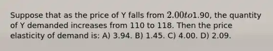 Suppose that as the price of Y falls from 2.00 to1.90, the quantity of Y demanded increases from 110 to 118. Then the price elasticity of demand is: A) 3.94. B) 1.45. C) 4.00. D) 2.09.