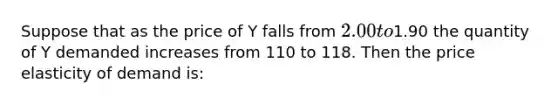 Suppose that as the price of Y falls from 2.00 to1.90 the quantity of Y demanded increases from 110 to 118. Then the price elasticity of demand is: