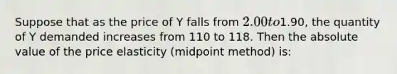 Suppose that as the price of Y falls from 2.00 to1.90, the quantity of Y demanded increases from 110 to 118. Then the absolute value of the price elasticity (midpoint method) is: