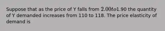 Suppose that as the price of Y falls from 2.00 to1.90 the quantity of Y demanded increases from 110 to 118. The price elasticity of demand is