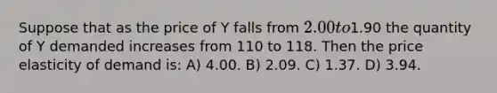 Suppose that as the price of Y falls from 2.00 to1.90 the quantity of Y demanded increases from 110 to 118. Then the price elasticity of demand is: A) 4.00. B) 2.09. C) 1.37. D) 3.94.