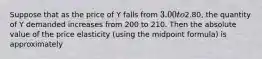 Suppose that as the price of Y falls from 3.00 to2.80, the quantity of Y demanded increases from 200 to 210. Then the absolute value of the price elasticity (using the midpoint formula) is approximately