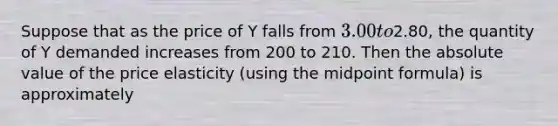 Suppose that as the price of Y falls from 3.00 to2.80, the quantity of Y demanded increases from 200 to 210. Then the absolute value of the price elasticity (using the midpoint formula) is approximately