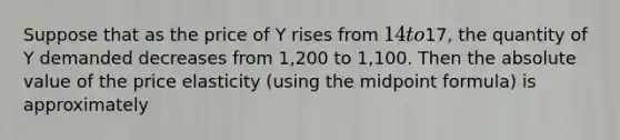 Suppose that as the price of Y rises from 14 to17, the quantity of Y demanded decreases from 1,200 to 1,100. Then the absolute value of the price elasticity (using the midpoint formula) is approximately