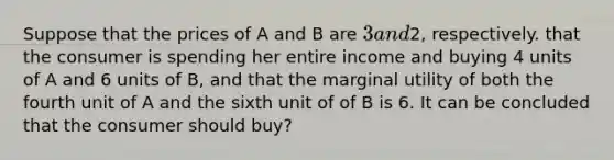 Suppose that the prices of A and B are 3 and2, respectively. that the consumer is spending her entire income and buying 4 units of A and 6 units of B, and that the marginal utility of both the fourth unit of A and the sixth unit of of B is 6. It can be concluded that the consumer should buy?