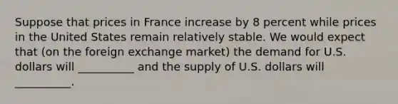 Suppose that prices in France increase by 8 percent while prices in the United States remain relatively stable. We would expect that (on the foreign exchange market) the demand for U.S. dollars will __________ and the supply of U.S. dollars will __________.