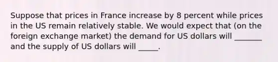 Suppose that prices in France increase by 8 percent while prices in the US remain relatively stable. We would expect that (on the foreign exchange market) the demand for US dollars will _______ and the supply of US dollars will _____.