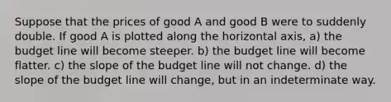 Suppose that the prices of good A and good B were to suddenly double. If good A is plotted along the horizontal axis, a) the budget line will become steeper. b) the budget line will become flatter. c) the slope of the budget line will not change. d) the slope of the budget line will change, but in an indeterminate way.