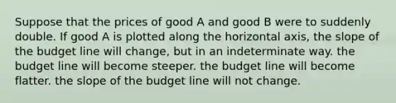 Suppose that the prices of good A and good B were to suddenly double. If good A is plotted along the horizontal axis, the slope of the budget line will change, but in an indeterminate way. the budget line will become steeper. the budget line will become flatter. the slope of the budget line will not change.