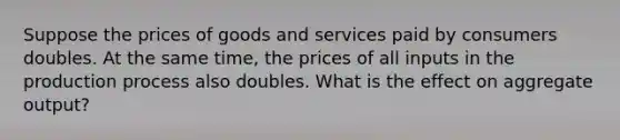 Suppose the prices of goods and services paid by consumers doubles. At the same time, the prices of all inputs in the production process also doubles. What is the effect on aggregate output?