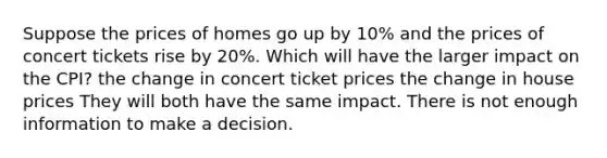 Suppose the prices of homes go up by 10% and the prices of concert tickets rise by 20%. Which will have the larger impact on the CPI? the change in concert ticket prices the change in house prices They will both have the same impact. There is not enough information to make a decision.