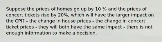 Suppose the prices of homes go up by 10 % and the prices of concert tickets rise by 20%, which will have the larger impact on the CPI? - the change in house prices - the change in concert ticket prices - they will both have the same impact - there is not enough information to make a decision.