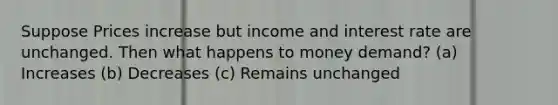 Suppose Prices increase but income and interest rate are unchanged. Then what happens to money demand? (a) Increases (b) Decreases (c) Remains unchanged