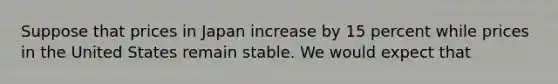 Suppose that prices in Japan increase by 15 percent while prices in the United States remain stable. We would expect that