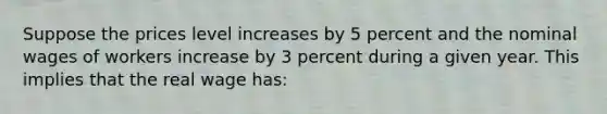 Suppose the prices level increases by 5 percent and the nominal wages of workers increase by 3 percent during a given year. This implies that the real wage has: