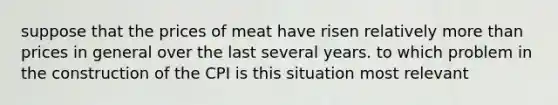 suppose that the prices of meat have risen relatively more than prices in general over the last several years. to which problem in the construction of the CPI is this situation most relevant