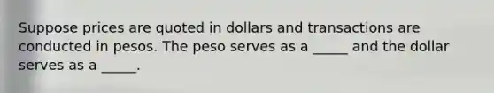 Suppose prices are quoted in dollars and transactions are conducted in pesos. The peso serves as a _____ and the dollar serves as a _____.