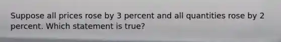 Suppose all prices rose by 3 percent and all quantities rose by 2 percent. Which statement is true?