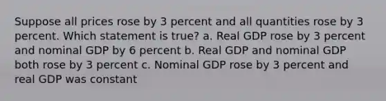 Suppose all prices rose by 3 percent and all quantities rose by 3 percent. Which statement is true? a. Real GDP rose by 3 percent and nominal GDP by 6 percent b. Real GDP and nominal GDP both rose by 3 percent c. Nominal GDP rose by 3 percent and real GDP was constant