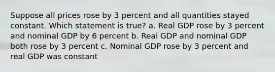 Suppose all prices rose by 3 percent and all quantities stayed constant. Which statement is true? a. Real GDP rose by 3 percent and nominal GDP by 6 percent b. Real GDP and nominal GDP both rose by 3 percent c. Nominal GDP rose by 3 percent and real GDP was constant