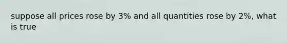 suppose all prices rose by 3% and all quantities rose by 2%, what is true