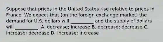 Suppose that prices in the United States rise relative to prices in France. We expect that (on the foreign exchange market) the demand for U.S. dollars will __________ and the supply of dollars will __________. A. decrease; increase B. decrease; decrease C. increase; decrease D. increase; increase