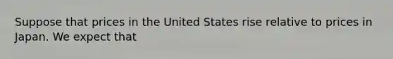 Suppose that prices in the United States rise relative to prices in Japan. We expect that