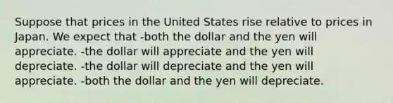 Suppose that prices in the United States rise relative to prices in Japan. We expect that -both the dollar and the yen will appreciate. -the dollar will appreciate and the yen will depreciate. -the dollar will depreciate and the yen will appreciate. -both the dollar and the yen will depreciate.