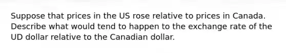 Suppose that prices in the US rose relative to prices in Canada. Describe what would tend to happen to the exchange rate of the UD dollar relative to the Canadian dollar.