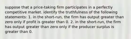 suppose that a price-taking firm participates in a perfectly competitive market. identify the truthfulness of the following statements: 1. in the short-run, the firm has output greater than zero only if profit is greater than 0. 2. in the short-run, the firm has output greater than zero only if the producer surplus is greater than 0.