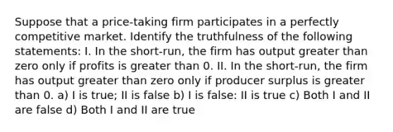 Suppose that a price-taking firm participates in a perfectly competitive market. Identify the truthfulness of the following statements: I. In the short-run, the firm has output greater than zero only if profits is greater than 0. II. In the short-run, the firm has output greater than zero only if producer surplus is greater than 0. a) I is true; II is false b) I is false: II is true c) Both I and II are false d) Both I and II are true