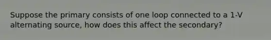 Suppose the primary consists of one loop connected to a 1-V alternating source, how does this affect the secondary?