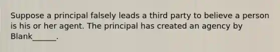 Suppose a principal falsely leads a third party to believe a person is his or her agent. The principal has created an agency by Blank______.