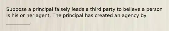 Suppose a principal falsely leads a third party to believe a person is his or her agent. The principal has created an agency by __________.