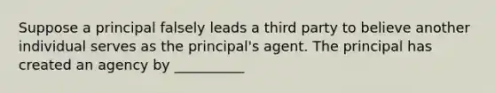 Suppose a principal falsely leads a third party to believe another individual serves as the principal's agent. The principal has created an agency by __________