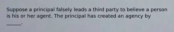 Suppose a principal falsely leads a third party to believe a person is his or her agent. The principal has created an agency by ______.