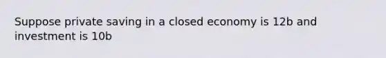 Suppose private saving in a closed economy is 12b and investment is 10b