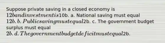 Suppose private saving in a closed economy is 12b and investment is10b. a. National saving must equal 12b. b. Public saving must equal2b. c. The government budget surplus must equal 2b. d. The government budget deficit must equal2b.