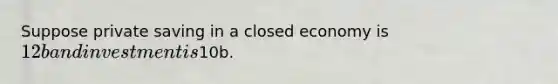 Suppose private saving in a closed economy is 12b and investment is10b.