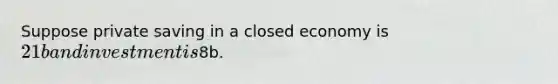 Suppose private saving in a closed economy is 21b and investment is8b.