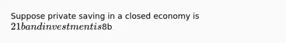 Suppose private saving in a closed economy is 21b and investment is8b