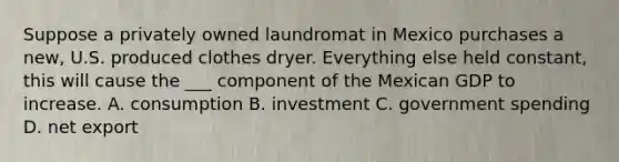 Suppose a privately owned laundromat in Mexico purchases a new, U.S. produced clothes dryer. Everything else held constant, this will cause the ___ component of the Mexican GDP to increase. A. consumption B. investment C. government spending D. net export