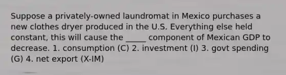 Suppose a privately-owned laundromat in Mexico purchases a new clothes dryer produced in the U.S. Everything else held constant, this will cause the _____ component of Mexican GDP to decrease. 1. consumption (C) 2. investment (I) 3. govt spending (G) 4. net export (X-IM)