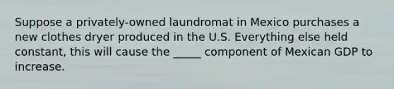 Suppose a privately-owned laundromat in Mexico purchases a new clothes dryer produced in the U.S. Everything else held constant, this will cause the _____ component of Mexican GDP to increase.