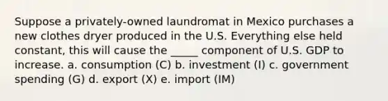 Suppose a privately-owned laundromat in Mexico purchases a new clothes dryer produced in the U.S. Everything else held constant, this will cause the _____ component of U.S. GDP to increase. a. consumption (C) b. investment (I) c. government spending (G) d. export (X) e. import (IM)