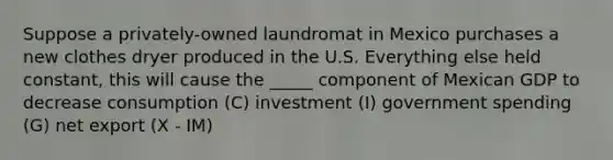 Suppose a privately-owned laundromat in Mexico purchases a new clothes dryer produced in the U.S. Everything else held constant, this will cause the _____ component of Mexican GDP to decrease consumption (C) investment (I) government spending (G) net export (X - IM)